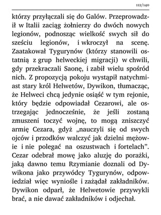 którzy przyłączali się do Galów. Przeprowadz-
ił w Italii zaciąg żołnierzy do dwóch nowych
legionów, podnosząc wielkość swych sił do
sześciu legionów, i wkroczył na scenę.
Zaatakował Tygurynów (którzy stanowili os-
tatnią z grup helweckiej migracji) w chwili,
gdy przekraczali Saonę, i zabił wielu spośród
nich. Z propozycją pokoju wystąpił natychmi-
ast stary król Helwetów, Dywikon, tłumacząc,
że Helweci chcą jedynie osiąść w tym rejonie,
który będzie odpowiadał Cezarowi, ale os-
trzegając jednocześnie, że jeśli zostaną
zmuszeni toczyć wojnę, to mogą zniszczyć
armię Cezara, gdyż „nauczyli się od swych
ojców i przodków walczyć jak dzielni mężow-
ie i nie polegać na oszustwach i fortelach”.
Cezar odebrał mowę jako aluzję do porażki,
jaką dawno temu Rzymianie doznali od Dy-
wikona jako przywódcy Tygurynów, odpow-
iedział więc wyniośle i zażądał zakładników.
Dywikon odparł, że Helwetowie przywykli
brać, a nie dawać zakładników i odjechał.
112/140
 