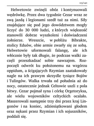 Helwetowie zwinęli obóz i kontynuowali
wędrówkę. Przez dwa tygodnie Cezar wraz ze
swą jazdą i legionami szedł tuż za nimi. Siły
znajdujące się pod jego dowództwem mogły
liczyć do 30 000 ludzi, z których większość
stanowili dobrze wyszkoleni i doświadczeni
żołnierze. Wreszcie, w pobliżu Bibrakte,
stolicy Eduów, obie armie zwarły się ze sobą.
Helwetowie uformowali falangę, ale ich
włócznie były tak długie, że podczas walki za-
częli przeszkadzać sobie nawzajem. Roz-
poczęli odwrót ku położonemu na wzgórzu
oppidum, a ścigających Rzymian zaatakowały
nagle na ich prawym skrzydle tysiące Bojów
i Tulingów. Walka trwała od południa aż do
nocy, ostatecznie jednak Celtowie uszli z pola
bitwy. Cezar pojmał syna i córkę Orgetoryksa,
ale wielu wojowników celtyckich ocalało.
Maszerowali następnie trzy dni przez kraj Lin-
gonów i na koniec, zdziesiątkowani głodem
oraz nękani przez Rzymian i ich sojuszników,
poddali się.
113/140
 