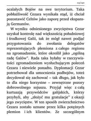 ocalałych Bojów na swe terytorium. Taka
pobłażliwość Cezara wynikała stąd, iż chciał
pozostawić Celtów jako zaporę przed ekspans-
ją Germanów.
W wyniku odniesionego zwycięstwa Cezar
uzyskał kontrolę nad większością południowej
i środkowej Galii, tak że mógł nawet podjąć
przygotowania do zwołania delegatów
reprezentujących plemiona z całego regionu
na zgromadzenie, które określił jako „ogólną
radę Galów”. Rada taka byłaby w rzeczywis-
tości zgromadzeniem wysłuchującym poleceń
Cezara i niewiele ponadto. Dyplomacji Cezar
potrzebował dla umocnienia podbojów, toteż
decydował się zachować – tak długo, jak było
to dla niego korzystne – zewnętrzne pozory
dobrowolnego sojuszu. Przyjął więc z całą
kurtuazją przywódców galijskich, którzy
przybyli, aby „złożyć mu gratulacje” z okazji
jego zwycięstw. W ten sposób zwierzchnictwo
Cezara zostało uznane przez kilka potężnych
plemion i ich klientów. Ze szczególnym
115/140
 