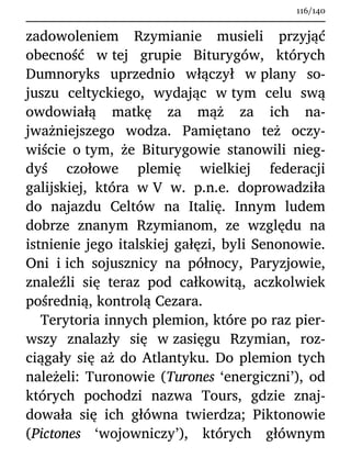 zadowoleniem Rzymianie musieli przyjąć
obecność w tej grupie Biturygów, których
Dumnoryks uprzednio włączył w plany so-
juszu celtyckiego, wydając w tym celu swą
owdowiałą matkę za mąż za ich na-
jważniejszego wodza. Pamiętano też oczy-
wiście o tym, że Biturygowie stanowili nieg-
dyś czołowe plemię wielkiej federacji
galijskiej, która w V w. p.n.e. doprowadziła
do najazdu Celtów na Italię. Innym ludem
dobrze znanym Rzymianom, ze względu na
istnienie jego italskiej gałęzi, byli Senonowie.
Oni i ich sojusznicy na północy, Paryzjowie,
znaleźli się teraz pod całkowitą, aczkolwiek
pośrednią, kontrolą Cezara.
Terytoria innych plemion, które po raz pier-
wszy znalazły się w zasięgu Rzymian, roz-
ciągały się aż do Atlantyku. Do plemion tych
należeli: Turonowie (Turones ‘energiczni’), od
których pochodzi nazwa Tours, gdzie znaj-
dowała się ich główna twierdza; Piktonowie
(Pictones ‘wojowniczy’), których głównym
116/140
 