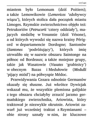 miastem było Lemonum (dziś Poitiers);
a także Lemowikowie (Lemovices ‘zdobywcy
wiązu’), których stolica dała początek miastu
Limoges. Rzymskie zwierzchnictwo objęło też:
Petrukoriów (Petrucorii ‘cztery oddziały’), ma-
jących siedzibę w Vesunnie (dziś Vésone),
a od których wywodzi się nazwa krainy Périg-
ord w departamencie Dordogne; Santonów
(Santones ‘podróżujący’), których imię
utrwaliło się w nazwie obszaru Saintonge na
północ od Bordeaux; a także mniejsze grupy,
takie jak Wasatowie (Vasates ‘grabieżcy’)
w obecnym Bazas i Medułowie (Medulli
‘pijący miód’) na półwyspie Médoc.
Przewidywania Cezara odnośnie Germanów
okazały się słuszne. Już wkrótce Dywicjak
wskazał mu, że wszystkie plemiona galijskie
z tego obszaru chciałyby zrzucić jarzmo ger-
mańskiego zwierzchnika, Ariowista, który
traktował je niezwykle okrutnie. Ariowist za-
warł już wcześniej traktat z Rzymianami –
obie strony uznały w nim, że kluczowe
117/140
 