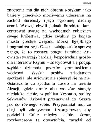 znaczenie ma dla nich obrona Norykum jako
bariery przeciwko możliwemu uderzeniu na
zachód Burebisty i jego ogromnej dackiej
armii. W owej chwili jednak Burebista kon-
centrował uwagę na wschodnich rubieżach
swego królestwa, gdzie zwabiły go bogate
miasta greckie z rejonu Morza Egejskiego
i pogranicza Azji. Cezar – zdając sobie sprawę
z tego, że to rosnąca potęga i ambicje Ari-
owista stwarzają bardziej bezpośrednią groźbę
dla interesów Rzymu – zdecydował się podjąć
szybkie działania przeciw germańskiemu
wodzowi. Wysłał posłów z żądaniem
spotkania, ale Ariowist nie spieszył się na nie.
Ostatecznie do spotkania doszło na terenie
Alzacji, gdzie armie obu wodzów stanęły
niedaleko siebie, w pobliżu Vesontio, stolicy
Sekwanów. Ariowist przemawiał do Cezara
jak do równego sobie. Przypomniał mu, że
obaj byli zdobywcami i zasugerował, aby
podzielili Galię między siebie. Cezar,
rozzłoszczony tą otwartością, zażądał od
118/140
 