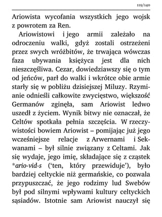 Ariowista wycofania wszystkich jego wojsk
z powrotem za Ren.
Ariowistowi i jego armii zależało na
odroczeniu walki, gdyż zostali ostrzeżeni
przez swych wróżbitów, że trwająca wówczas
faza ubywania księżyca jest dla nich
nieszczęśliwa. Cezar, dowiedziawszy się o tym
od jeńców, parł do walki i wkrótce obie armie
starły się w pobliżu dzisiejszej Miluzy. Rzymi-
anie odnieśli całkowite zwycięstwo, większość
Germanów zginęła, sam Ariowist ledwo
uszedł z życiem. Wynik bitwy nie oznaczał, że
Celtów spotkała pełnia szczęścia. W rzeczy-
wistości bowiem Ariowist – pomijając już jego
wcześniejsze relacje z Arwernami i Sek-
wanami – był silnie związany z Celtami. Jak
się wydaje, jego imię, składające się z cząstek
*ario-vid-s (‘ten, który przewiduje’), było
bardziej celtyckie niż germańskie, co pozwala
przypuszczać, że jego rodzimy lud Swebów
był pod silnymi wpływami kultury celtyckich
sąsiadów. Istotnie sam Ariowist nauczył się
119/140
 
