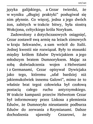 języka galijskiego, a Cezar twierdzi, że
w wyniku „długiej praktyki” posługiwał się
nim płynnie. Co więcej, jedna z jego dwóch
żon, zabitych w trakcie bitwy, była siostrą
Wokcjona, celtyckiego króla Norykum.
Zadowolony z dotychczasowych osiągnięć,
Cezar zostawił swą armię na leżach zimowych
w kraju Sekwanów, a sam wrócił do Italii.
Jednej kwestii nie rozwiązał. Były to stosunki
między królem Eduów Dywicjakiem a jego
młodszym bratem Dumnoryksem. Mając za
sobą doświadczenia wojen z Helwetami
i z Germanami, Cezar opisywał Dywicjaka
jako tego, któremu „ufał bardziej niż
jakiemukolwiek innemu Galowi”, mimo że to
właśnie brat tegoż człowieka był czołową
postacią całego ruchu antyrzymskiego.
W trakcie kampanii przeciw Helwetom Cezar
był informowany przez Liskosa z plemienia
Eduów, że Dumnoryks nieustannie podburza
Eduów do zerwania z Rzymianami. Dalsze
dochodzenia ujawniły Cezarowi, że
120/140
 
