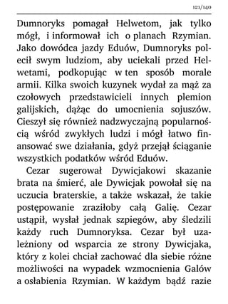 Dumnoryks pomagał Helwetom, jak tylko
mógł, i informował ich o planach Rzymian.
Jako dowódca jazdy Eduów, Dumnoryks pol-
ecił swym ludziom, aby uciekali przed Hel-
wetami, podkopując w ten sposób morale
armii. Kilka swoich kuzynek wydał za mąż za
czołowych przedstawicieli innych plemion
galijskich, dążąc do umocnienia sojuszów.
Cieszył się również nadzwyczajną popularnoś-
cią wśród zwykłych ludzi i mógł łatwo fin-
ansować swe działania, gdyż przejął ściąganie
wszystkich podatków wśród Eduów.
Cezar sugerował Dywicjakowi skazanie
brata na śmierć, ale Dywicjak powołał się na
uczucia braterskie, a także wskazał, że takie
postępowanie zraziłoby całą Galię. Cezar
ustąpił, wysłał jednak szpiegów, aby śledzili
każdy ruch Dumnoryksa. Cezar był uza-
leżniony od wsparcia ze strony Dywicjaka,
który z kolei chciał zachować dla siebie różne
możliwości na wypadek wzmocnienia Galów
a osłabienia Rzymian. W każdym bądź razie
121/140
 