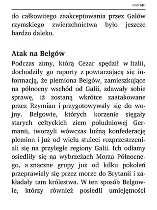 do całkowitego zaakceptowania przez Galów
rzymskiego zwierzchnictwa było jeszcze
bardzo daleko.
Atak na Belgów
Podczas zimy, którą Cezar spędził w Italii,
dochodziły go raporty z powtarzającą się in-
formacją, że plemiona Belgów, zamieszkujące
na północny wschód od Galii, zdawały sobie
sprawę, iż zostaną wkrótce zaatakowane
przez Rzymian i przygotowywały się do wo-
jny. Belgowie, których korzenie sięgały
starych celtyckich ziem południowej Ger-
manii, tworzyli wówczas luźną konfederację
plemion i już od wielu stuleci rozprzestrzeni-
ali się na przyległe regiony Galii. Ich odłamy
osiedliły się na wybrzeżach Morza Północne-
go, a znaczne grupy już od kilku pokoleń
przeprawiały się przez morze do Brytanii i za-
kładały tam królestwa. W ten sposób Belgow-
ie, którzy również posiedli umiejętności
122/140
 