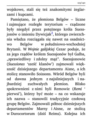 wojskowe, stali się też znakomitymi żeglar-
zami i kupcami.
Pamiętano, że plemiona Belgów – liczne
i zajmujące rozległe terytorium – rządzone
były niegdyś przez potężnego króla Suess-
jonów o imieniu Dywicjak
3
, którego zwierzch-
nia władza rozciągała się nawet na osadnict-
wo Belgów w południowo-wschodniej
Brytanii. W Wojnie galijskiej Cezar podaje, że
za jego rządów królem Suessjonów był Galba,
„sprawiedliwy i zdolny mąż”. Suessjonowie
(Suessiones ‘sześć klanów’) zajmowali więk-
szość dzisiejszego departamentu Aisne, a ich
stolicę stanowiło Soissons. Wśród Belgów byli
od dawna jednym z najsilniejszych i na-
jbardziej zuchwałych plemion. Blisko
spokrewnieni z nimi byli Remowie (Remi ‘
pierwsi’), którzy być może – na co wskazuje
ich nazwa – stanowili tradycyjnie czołową
grupę Belgów. Zajmowali północ dziesiejszych
departamentów Marny i Aisne, ze stolicą
w Durocortorum (dziś Reims). Kolejna ich
123/140
 