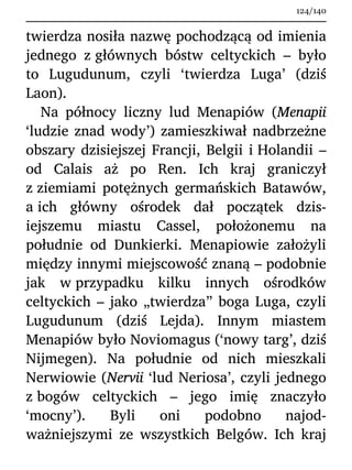 twierdza nosiła nazwę pochodzącą od imienia
jednego z głównych bóstw celtyckich – było
to Lugudunum, czyli ‘twierdza Luga’ (dziś
Laon).
Na północy liczny lud Menapiów (Menapii
‘ludzie znad wody’) zamieszkiwał nadbrzeżne
obszary dzisiejszej Francji, Belgii i Holandii –
od Calais aż po Ren. Ich kraj graniczył
z ziemiami potężnych germańskich Batawów,
a ich główny ośrodek dał początek dzis-
iejszemu miastu Cassel, położonemu na
południe od Dunkierki. Menapiowie założyli
między innymi miejscowość znaną – podobnie
jak w przypadku kilku innych ośrodków
celtyckich – jako „twierdza” boga Luga, czyli
Lugudunum (dziś Lejda). Innym miastem
Menapiów było Noviomagus (‘nowy targ’, dziś
Nijmegen). Na południe od nich mieszkali
Nerwiowie (Nervii ‘lud Neriosa’, czyli jednego
z bogów celtyckich – jego imię znaczyło
‘mocny’). Byli oni podobno najod-
ważniejszymi ze wszystkich Belgów. Ich kraj
124/140
 