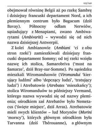 obejmował równinę Belgii aż po rzekę Sambrę
i dzisiejszy francuski departament Nord, a ich
plemiennym centrum było Bagacum (dziś
Bavay). Północny odłam Nerwiów,
sąsiadujący z Menapiami, zwano Ambiwa-
rytami (Ambivariti) – wywodzi się od nich
nazwa dzisiejszej Antwerpii.
Z kolei Ambianowie (Ambiani ‘ci z obu
stron rzeki’) zamieszkiwali dzisiejszy fran-
cuski departament Sommy; od tej rzeki wzięła
nazwę ich stolica, Samarobriva (‘most na
Samarze’, dziś Bray-sur-Somme). Po sąsiedzku
mieszkali Wiromanduowie (Viromandui ‘kier-
ujący ludźmi’ albo ‘depczący ludzi’, ‘tratujący
ludzi’) i Atrebatowie (Atrebates ‘mieszkańcy’);
stolica Wiromanduów to późniejszy Vermand,
którego nazwa wywodzi się od nazwy plemi-
enia; ośrodkiem zaś Atrebatów było Nemeta-
cus (‘święte miejsce’, dziś Arras). Atrebatowie
mieli swych klientów – lud Morynów (Morini
‘morscy’), których głównym ośrodkiem była
Tarvanna (dziś Thérouanne), a głównym
125/140
 