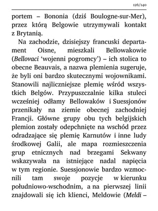 portem – Bononia (dziś Boulogne-sur-Mer),
przez którą Belgowie utrzymywali kontakt
z Brytanią.
Na zachodzie, dzisiejszy francuski departa-
ment Oisne, mieszkali Bellowakowie
(Bellovaci ‘wojenni pogromcy’) – ich stolica to
obecne Beauvais, a nazwa plemienia sugeruje,
że byli oni bardzo skutecznymi wojownikami.
Stanowili najliczniejsze plemię wśród wszys-
tkich Belgów. Przypuszczalnie kilka stuleci
wcześniej odłamy Bellowaków i Suessjonów
przenikały na ziemie obecnej zachodniej
Francji. Główne grupy obu tych belgijskich
plemion zostały odepchnięte na wschód przez
odradzające się plemię Karnutów i inne ludy
środkowej Galii, ale mapa rozmieszczenia
grup etnicznych nad brzegami Sekwany
wskazywała na istniejące nadal napięcia
w tym regionie. Suessjonowie bardzo wzmoc-
nili tam swoje pozycje w kierunku
południowo-wschodnim, a na pierwszej linii
znajdowali się ich klienci, Meldowie (Meldi –
126/140
 