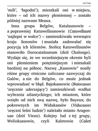 ‘mili’, ‘łagodni’); mieszkali oni w miejscu,
które – od ich nazwy plemiennej – zostało
później nazwane Meaux.
Inna grupa Belgów, Katalaunowie –
a poprawniej Katuwellaunowie (Catuvellauni
‘najlepsi w walce’) – zamieszkiwała wewnątrz
kraju Senonów i musiała zadowalać się
pozycją ich klientów. Stolicę Katuwellaunów
stanowiło Durocatalaunum (dziś Chalonge).
Wydaje się, że we wcześniejszym okresie byli
oni plemieniem potężniejszym i mieszkali
bardziej na północ. Nazwę „Kassowie” nosiły
różne grupy etniczne zaliczane zazwyczaj do
Galów, a nie do Belgów, co może jednak
wprowadzać w błąd. Bajokassowie (Baiocasses
‘zręcznie uderzający’) zamieszkiwali wzdłuż
wybrzeża atlantyckiego; ich miastem, które
wzięło od nich swą nazwę, było Bayeux; do
pokrewnych im Widukassów (Viducasses
‘zręczni leśni ludzie’) należało miasto Aragen-
uae (dziś Vieux). Kolejny lud z tej grupy,
Weliokassowie, czyli Kaletowie (Caleti
127/140
 