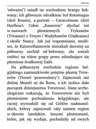 ‘odważni’) osiadł na wschodnim brzegu Sek-
wany; ich głównym ośrodkiem był Rotomagus
(dziś Rouen), a portem – Caracotinum (dziś
Harfleur). Człon „Kassowie” słychać też
w nazwach plemiennych Trykassów
(Tricasses) z Troyes i Wadykassów (Vadicasses)
z okolic Nancy. Jak już wspomniano, możli-
we, że Katuwellaunowie mieszkali dawniej na
północny zachód od Sekwany, ale zostali
rozbici na różne grupy przez odradzające się
plemiona środkowej Galii.
Na północnym wschodzie regionu bel-
gijskiego zamieszkiwało potężne plemię Trew-
erów (Treveri ‘przewoźnicy’). Zajmowali oni
dolinę Mozeli aż do Renu, a ich stolica dała
początek dzisiejszemu Trewirowi. Dane arche-
ologiczne wskazują, że Trewerowie nie byli
plemieniem pochodzenia belgijskiego, ale
raczej wywodzili się od Celtów nadmozel-
skich, którzy zajmowali cały tamten region
w okresie lateńskim. Innymi plemionami,
które, jak się wydaje, pochodziły od owych
128/140
 