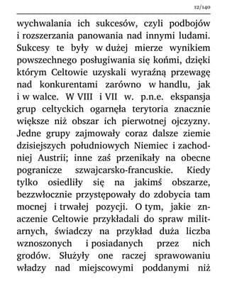 wychwalania ich sukcesów, czyli podbojów
i rozszerzania panowania nad innymi ludami.
Sukcesy te były w dużej mierze wynikiem
powszechnego posługiwania się końmi, dzięki
którym Celtowie uzyskali wyraźną przewagę
nad konkurentami zarówno w handlu, jak
i w walce. W VIII i VII w. p.n.e. ekspansja
grup celtyckich ogarnęła terytoria znacznie
większe niż obszar ich pierwotnej ojczyzny.
Jedne grupy zajmowały coraz dalsze ziemie
dzisiejszych południowych Niemiec i zachod-
niej Austrii; inne zaś przenikały na obecne
pogranicze szwajcarsko-francuskie. Kiedy
tylko osiedliły się na jakimś obszarze,
bezzwłocznie przystępowały do zdobycia tam
mocnej i trwałej pozycji. O tym, jakie zn-
aczenie Celtowie przykładali do spraw milit-
arnych, świadczy na przykład duża liczba
wznoszonych i posiadanych przez nich
grodów. Służyły one raczej sprawowaniu
władzy nad miejscowymi poddanymi niż
12/140
 