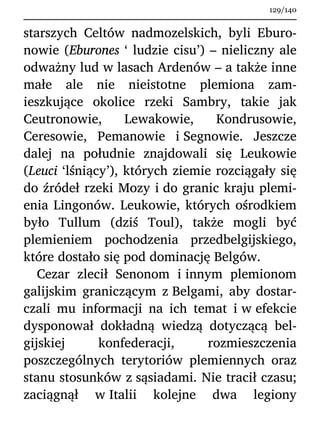 starszych Celtów nadmozelskich, byli Eburo-
nowie (Eburones ‘ ludzie cisu’) – nieliczny ale
odważny lud w lasach Ardenów – a także inne
małe ale nie nieistotne plemiona zam-
ieszkujące okolice rzeki Sambry, takie jak
Ceutronowie, Lewakowie, Kondrusowie,
Ceresowie, Pemanowie i Segnowie. Jeszcze
dalej na południe znajdowali się Leukowie
(Leuci ‘lśniący’), których ziemie rozciągały się
do źródeł rzeki Mozy i do granic kraju plemi-
enia Lingonów. Leukowie, których ośrodkiem
było Tullum (dziś Toul), także mogli być
plemieniem pochodzenia przedbelgijskiego,
które dostało się pod dominację Belgów.
Cezar zlecił Senonom i innym plemionom
galijskim graniczącym z Belgami, aby dostar-
czali mu informacji na ich temat i w efekcie
dysponował dokładną wiedzą dotyczącą bel-
gijskiej konfederacji, rozmieszczenia
poszczególnych terytoriów plemiennych oraz
stanu stosunków z sąsiadami. Nie tracił czasu;
zaciągnął w Italii kolejne dwa legiony
129/140
 