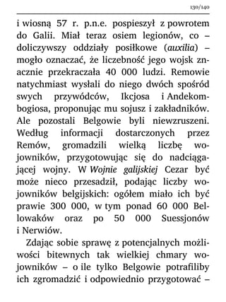 i wiosną 57 r. p.n.e. pospieszył z powrotem
do Galii. Miał teraz osiem legionów, co –
doliczywszy oddziały posiłkowe (auxilia) –
mogło oznaczać, że liczebność jego wojsk zn-
acznie przekraczała 40 000 ludzi. Remowie
natychmiast wysłali do niego dwóch spośród
swych przywódców, Ikcjosa i Andekom-
bogiosa, proponując mu sojusz i zakładników.
Ale pozostali Belgowie byli niewzruszeni.
Według informacji dostarczonych przez
Remów, gromadzili wielką liczbę wo-
jowników, przygotowując się do nadciąga-
jącej wojny. W Wojnie galijskiej Cezar być
może nieco przesadził, podając liczby wo-
jowników belgijskich: ogółem miało ich być
prawie 300 000, w tym ponad 60 000 Bel-
lowaków oraz po 50 000 Suessjonów
i Nerwiów.
Zdając sobie sprawę z potencjalnych możli-
wości bitewnych tak wielkiej chmary wo-
jowników – o ile tylko Belgowie potrafiliby
ich zgromadzić i odpowiednio przygotować –
130/140
 