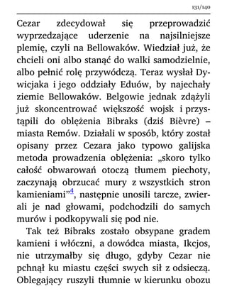 Cezar zdecydował się przeprowadzić
wyprzedzające uderzenie na najsilniejsze
plemię, czyli na Bellowaków. Wiedział już, że
chcieli oni albo stanąć do walki samodzielnie,
albo pełnić rolę przywódczą. Teraz wysłał Dy-
wicjaka i jego oddziały Eduów, by najechały
ziemie Bellowaków. Belgowie jednak zdążyli
już skoncentrować większość wojsk i przys-
tąpili do oblężenia Bibraks (dziś Bièvre) –
miasta Remów. Działali w sposób, który został
opisany przez Cezara jako typowo galijska
metoda prowadzenia oblężenia: „skoro tylko
całość obwarowań otoczą tłumem piechoty,
zaczynają obrzucać mury z wszystkich stron
kamieniami”
4
, następnie unosili tarcze, zwier-
ali je nad głowami, podchodzili do samych
murów i podkopywali się pod nie.
Tak też Bibraks zostało obsypane gradem
kamieni i włóczni, a dowódca miasta, Ikcjos,
nie utrzymałby się długo, gdyby Cezar nie
pchnął ku miastu części swych sił z odsieczą.
Oblegający ruszyli tłumnie w kierunku obozu
131/140
 