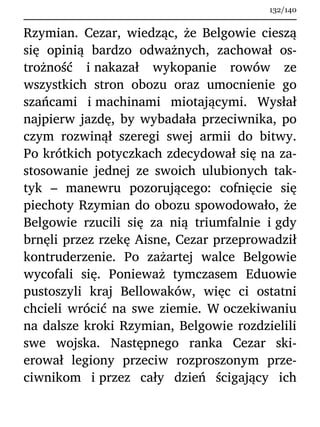 Rzymian. Cezar, wiedząc, że Belgowie cieszą
się opinią bardzo odważnych, zachował os-
trożność i nakazał wykopanie rowów ze
wszystkich stron obozu oraz umocnienie go
szańcami i machinami miotającymi. Wysłał
najpierw jazdę, by wybadała przeciwnika, po
czym rozwinął szeregi swej armii do bitwy.
Po krótkich potyczkach zdecydował się na za-
stosowanie jednej ze swoich ulubionych tak-
tyk – manewru pozorującego: cofnięcie się
piechoty Rzymian do obozu spowodowało, że
Belgowie rzucili się za nią triumfalnie i gdy
brnęli przez rzekę Aisne, Cezar przeprowadził
kontruderzenie. Po zażartej walce Belgowie
wycofali się. Ponieważ tymczasem Eduowie
pustoszyli kraj Bellowaków, więc ci ostatni
chcieli wrócić na swe ziemie. W oczekiwaniu
na dalsze kroki Rzymian, Belgowie rozdzielili
swe wojska. Następnego ranka Cezar ski-
erował legiony przeciw rozproszonym prze-
ciwnikom i przez cały dzień ścigający ich
132/140
 