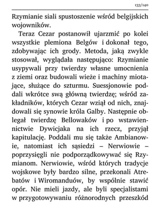 Rzymianie siali spustoszenie wśród belgijskich
wojowników.
Teraz Cezar postanowił ujarzmić po kolei
wszystkie plemiona Belgów i dokonał tego,
zdobywając ich grody. Metoda, jaką zwykle
stosował, wyglądała następująco: Rzymianie
usypywali przy twierdzy własne umocnienia
z ziemi oraz budowali wieże i machiny miota-
jące, służące do szturmu. Suessjonowie pod-
dali wkrótce swą główną twierdzę; wśród za-
kładników, których Cezar wziął od nich, znaj-
dowali się synowie króla Galby. Następnie ob-
legał twierdzę Bellowaków i po wstawien-
nictwie Dywicjaka na ich rzecz, przyjął
kapitulację. Poddali mu się także Ambianow-
ie, natomiast ich sąsiedzi – Nerwiowie –
poprzysięgli nie podporządkowywać się Rzy-
mianom. Nerwiowie, wśród których tradycje
wojskowe były bardzo silne, przekonali Atre-
batów i Wiromanduów, by wspólnie stawić
opór. Nie mieli jazdy, ale byli specjalistami
w przygotowywaniu różnorodnych przeszkód
133/140
 