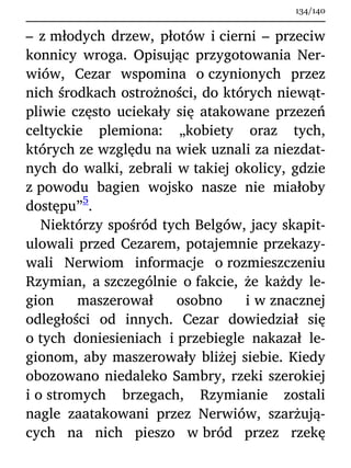 – z młodych drzew, płotów i cierni – przeciw
konnicy wroga. Opisując przygotowania Ner-
wiów, Cezar wspomina o czynionych przez
nich środkach ostrożności, do których niewąt-
pliwie często uciekały się atakowane przezeń
celtyckie plemiona: „kobiety oraz tych,
których ze względu na wiek uznali za niezdat-
nych do walki, zebrali w takiej okolicy, gdzie
z powodu bagien wojsko nasze nie miałoby
dostępu”
5
.
Niektórzy spośród tych Belgów, jacy skapit-
ulowali przed Cezarem, potajemnie przekazy-
wali Nerwiom informacje o rozmieszczeniu
Rzymian, a szczególnie o fakcie, że każdy le-
gion maszerował osobno i w znacznej
odległości od innych. Cezar dowiedział się
o tych doniesieniach i przebiegle nakazał le-
gionom, aby maszerowały bliżej siebie. Kiedy
obozowano niedaleko Sambry, rzeki szerokiej
i o stromych brzegach, Rzymianie zostali
nagle zaatakowani przez Nerwiów, szarżują-
cych na nich pieszo w bród przez rzekę
134/140
 
