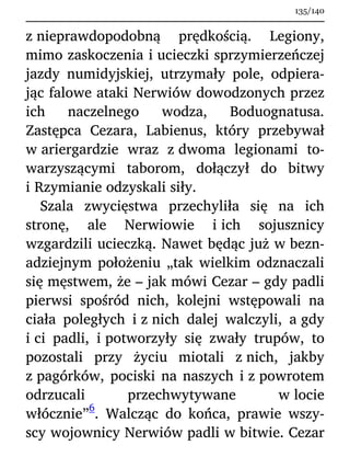z nieprawdopodobną prędkością. Legiony,
mimo zaskoczenia i ucieczki sprzymierzeńczej
jazdy numidyjskiej, utrzymały pole, odpiera-
jąc falowe ataki Nerwiów dowodzonych przez
ich naczelnego wodza, Boduognatusa.
Zastępca Cezara, Labienus, który przebywał
w ariergardzie wraz z dwoma legionami to-
warzyszącymi taborom, dołączył do bitwy
i Rzymianie odzyskali siły.
Szala zwycięstwa przechyliła się na ich
stronę, ale Nerwiowie i ich sojusznicy
wzgardzili ucieczką. Nawet będąc już w bezn-
adziejnym położeniu „tak wielkim odznaczali
się męstwem, że – jak mówi Cezar – gdy padli
pierwsi spośród nich, kolejni wstępowali na
ciała poległych i z nich dalej walczyli, a gdy
i ci padli, i potworzyły się zwały trupów, to
pozostali przy życiu miotali z nich, jakby
z pagórków, pociski na naszych i z powrotem
odrzucali przechwytywane w locie
włócznie”
6
. Walcząc do końca, prawie wszy-
scy wojownicy Nerwiów padli w bitwie. Cezar
135/140
 