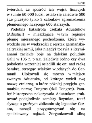 twierdził, że spośród ich wojsk liczących
w sumie 60 000 ludzi, ostało się zaledwie 500
i że przeżyło tylko 3 członków zgromadzenia
plemiennego liczącego 600 starszych.
Podobna katastrofa czekała Aduatuków
(Aduatuci) – mieszkające w tym regionie
plemię mieszanego pochodzenia, które wy-
wodziło się w większości z resztek germańsko-
celtyckiej armii, jaka niegdyś toczyła z Rzymi-
anami zaciekłe boje na dalekim południu
Galii w 105 r. p.n.e. Zaledwie jedno czy dwa
pokolenia wcześniej osiedlili się oni nad rzeką
Sambrą, strzegąc szlaków wiodących do Ger-
manii. Ulokowali się mocno w miejscu
zwanym Aduatuka, od którego wzięli swą
nazwę etniczną, a które później przyjęło ger-
mańską nazwę Tungros (dziś Tongres). Pam-
ięć historyczna nakazywała Aduatukom trak-
tować podejrzliwie zamiary Rzymian, toteż
słysząc o groźnym zbliżaniu się legionów Cez-
ara, zaczęli przygotowywać się na
spodziewany najazd. Zorganizowali silną
136/140
 