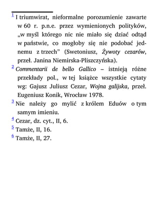 1
I triumwirat, nieformalne porozumienie zawarte
w 60 r. p.n.e. przez wymienionych polityków,
„w myśl którego nic nie miało się dziać odtąd
w państwie, co mogłoby się nie podobać jed-
nemu z trzech” (Swetoniusz, Żywoty cezarów,
przeł. Janina Niemirska-Pliszczyńska).
2
Commentarii de bello Gallico – istnieją różne
przekłady pol., w tej książce wszystkie cytaty
wg: Gajusz Juliusz Cezar, Wojna galijska, przeł.
Eugeniusz Konik, Wrocław 1978.
3
Nie należy go mylić z królem Eduów o tym
samym imieniu.
4
Cezar, dz. cyt., II, 6.
5
Tamże, II, 16.
6
Tamże, II, 27.
 