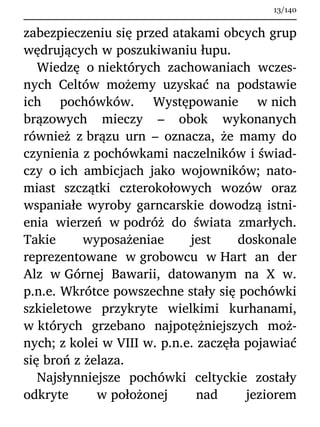 zabezpieczeniu się przed atakami obcych grup
wędrujących w poszukiwaniu łupu.
Wiedzę o niektórych zachowaniach wczes-
nych Celtów możemy uzyskać na podstawie
ich pochówków. Występowanie w nich
brązowych mieczy – obok wykonanych
również z brązu urn – oznacza, że mamy do
czynienia z pochówkami naczelników i świad-
czy o ich ambicjach jako wojowników; nato-
miast szczątki czterokołowych wozów oraz
wspaniałe wyroby garncarskie dowodzą istni-
enia wierzeń w podróż do świata zmarłych.
Takie wyposażeniae jest doskonale
reprezentowane w grobowcu w Hart an der
Alz w Górnej Bawarii, datowanym na X w.
p.n.e. Wkrótce powszechne stały się pochówki
szkieletowe przykryte wielkimi kurhanami,
w których grzebano najpotężniejszych moż-
nych; z kolei w VIII w. p.n.e. zaczęła pojawiać
się broń z żelaza.
Najsłynniejsze pochówki celtyckie zostały
odkryte w położonej nad jeziorem
13/140
 