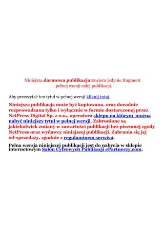 Niniejsza darmowa publikacja zawiera jedynie fragment
pełnej wersji całej publikacji.
Aby przeczytać ten tytuł w pełnej wersji kliknij tutaj.
Niniejsza publikacja może być kopiowana, oraz dowolnie
rozprowadzana tylko i wyłącznie w formie dostarczonej przez
NetPress Digital Sp. z o.o., operatora sklepu na którym można
nabyć niniejszy tytuł w pełnej wersji. Zabronione są
jakiekolwiek zmiany w zawartości publikacji bez pisemnej zgody
NetPress oraz wydawcy niniejszej publikacji. Zabrania się jej
od-sprzedaży, zgodnie z regulaminem serwisu.
Pełna wersja niniejszej publikacji jest do nabycia w sklepie
internetowym Salon Cyfrowych Publikacji ePartnerzy.com.
 