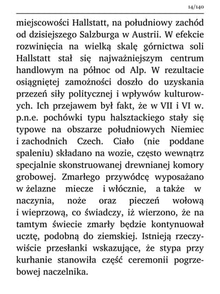 miejscowości Hallstatt, na południowy zachód
od dzisiejszego Salzburga w Austrii. W efekcie
rozwinięcia na wielką skalę górnictwa soli
Hallstatt stał się najważniejszym centrum
handlowym na północ od Alp. W rezultacie
osiągniętej zamożności doszło do uzyskania
przezeń siły politycznej i wpływów kulturow-
ych. Ich przejawem był fakt, że w VII i VI w.
p.n.e. pochówki typu halsztackiego stały się
typowe na obszarze południowych Niemiec
i zachodnich Czech. Ciało (nie poddane
spaleniu) składano na wozie, często wewnątrz
specjalnie skonstruowanej drewnianej komory
grobowej. Zmarłego przywódcę wyposażano
w żelazne miecze i włócznie, a także w
naczynia, noże oraz pieczeń wołową
i wieprzową, co świadczy, iż wierzono, że na
tamtym świecie zmarły będzie kontynuował
ucztę, podobną do ziemskiej. Istnieją rzeczy-
wiście przesłanki wskazujące, że stypa przy
kurhanie stanowiła część ceremonii pogrze-
bowej naczelnika.
14/140
 