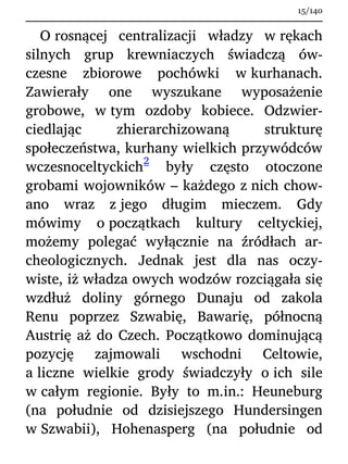 O rosnącej centralizacji władzy w rękach
silnych grup krewniaczych świadczą ów-
czesne zbiorowe pochówki w kurhanach.
Zawierały one wyszukane wyposażenie
grobowe, w tym ozdoby kobiece. Odzwier-
ciedlając zhierarchizowaną strukturę
społeczeństwa, kurhany wielkich przywódców
wczesnoceltyckich
2
były często otoczone
grobami wojowników – każdego z nich chow-
ano wraz z jego długim mieczem. Gdy
mówimy o początkach kultury celtyckiej,
możemy polegać wyłącznie na źródłach ar-
cheologicznych. Jednak jest dla nas oczy-
wiste, iż władza owych wodzów rozciągała się
wzdłuż doliny górnego Dunaju od zakola
Renu poprzez Szwabię, Bawarię, północną
Austrię aż do Czech. Początkowo dominującą
pozycję zajmowali wschodni Celtowie,
a liczne wielkie grody świadczyły o ich sile
w całym regionie. Były to m.in.: Heuneburg
(na południe od dzisiejszego Hundersingen
w Szwabii), Hohenasperg (na południe od
15/140
 