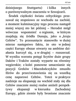 dzisiejszego Stuttgartu) i kilka innych
o porównywalnym znaczeniu w Szwajcarii.
Środek ciężkości świata celtyckiego prze-
suwał się stopniowo ze wschodu na zachód,
a moment kulminacyjny tego procesu nastąpił
mniej więcej sto lat później – Herodot mógł
wówczas wspomnieć o regionie, w którym
znajdują się źródła Dunaju, jako o „kraju
Celtów”. To przesunięcie stanowiło w dużej
mierze następstwo faktu, że oto w jednej
części Europy obszar otwarty na ambitne dzi-
ałania kurczył się, a w drugiej – rozszerzał.
W wyniku wzrostu potęgi Scytów duże grupy
Daków i Traków zostały wyparte na równiny
węgierskie; z kolei ponowne umacnianie się
pozycji Greków i Macedończyków zmusiło
Ilirów do przeciwstawienia się za wszelką
cenę naporowi Celtów. Toteż w praktyce
nadzieje na ekspansję na wschód stały się dla
Celtów znacznie mniej realne aniżeli perspek-
tywy ekspansji w kierunku Zachodniej
Europy, gdzie ziemie były bronione znacznie
16/140
 