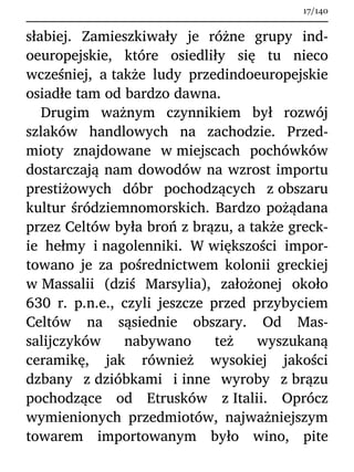 słabiej. Zamieszkiwały je różne grupy ind-
oeuropejskie, które osiedliły się tu nieco
wcześniej, a także ludy przedindoeuropejskie
osiadłe tam od bardzo dawna.
Drugim ważnym czynnikiem był rozwój
szlaków handlowych na zachodzie. Przed-
mioty znajdowane w miejscach pochówków
dostarczają nam dowodów na wzrost importu
prestiżowych dóbr pochodzących z obszaru
kultur śródziemnomorskich. Bardzo pożądana
przez Celtów była broń z brązu, a także greck-
ie hełmy i nagolenniki. W większości impor-
towano je za pośrednictwem kolonii greckiej
w Massalii (dziś Marsylia), założonej około
630 r. p.n.e., czyli jeszcze przed przybyciem
Celtów na sąsiednie obszary. Od Mas-
salijczyków nabywano też wyszukaną
ceramikę, jak również wysokiej jakości
dzbany z dzióbkami i inne wyroby z brązu
pochodzące od Etrusków z Italii. Oprócz
wymienionych przedmiotów, najważniejszym
towarem importowanym było wino, pite
17/140
 