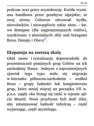 podczas uczt przez arystokrację. Kwitła wymi-
ana handlowa przez przełęcze alpejskie; ze
swej strony Celtowie oferowali bydło,
niewolników i niewątpliwie także złoto – łat-
wo dostępne (dla najpotężniejszych rodów),
uzyskiwane z aluwialnych złóż nad brzegami
Renu, Dunaju i Otavy
3
.
Ekspansja na szerszą skalę
Głód ziemi i rywalizacja doprowadziły do
przemieszczeń potężnych grup Celtów na ich
zachodniej flance. Jednym z najważniejszych
zjawisk tego typu stała się migracja
w kierunku północno-zachodnim – wzdłuż
Renu – grupy ludności lub konglomeratu
grup, które mniej więcej na początku VII w.
p.n.e. zajęły oba brzegi tej rzeki w rejonie ujś-
cia Mozeli. Nowi przybysze byli dość silni,
aby zdominować ludność tubylczą – część
wypierając, część asymilując.
18/140
 