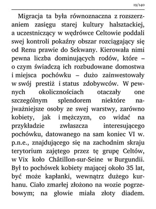 Migracja ta była równoznaczna z rozszerz-
aniem zasięgu starej kultury halsztackiej,
a uczestniczący w wędrówce Celtowie poddali
swej kontroli pokaźny obszar rozciągający się
od Renu prawie do Sekwany. Kierowała nimi
pewna liczba dominujących rodów, które –
o czym świadczą ich rozbudowane domostwa
i miejsca pochówku – dużo zainwestowały
w swój prestiż i status zdobywców. W pew-
nych okolicznościach otaczały one
szczególnym splendorem niektóre na-
jważniejsze osoby ze swej warstwy, zarówno
kobiety, jak i mężczyzn, co widać na
przykładzie zwłaszcza interesującego
pochówku, datowanego na sam koniec VI w.
p.n.e., znajdującego się na zachodnim skraju
terytorium zajętego przez tę grupę Celtów,
w Vix koło Châtillon-sur-Seine w Burgundii.
Był to pochówek kobiety mającej około 35 lat,
być może kapłanki, wewnątrz dużego kur-
hanu. Ciało zmarłej złożono na wozie pogrze-
bowym; na głowie miała złoty diadem.
19/140
 