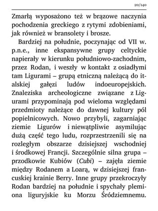 Zmarłą wyposażono też w brązowe naczynia
pochodzenia greckiego z rytymi zdobieniami,
jak również w bransolety i brosze.
Bardziej na południe, poczynając od VII w.
p.n.e., inne ekspansywne grupy celtyckie
napierały w kierunku południowo-zachodnim,
przez Rodan, i weszły w kontakt z osiadłymi
tam Ligurami – grupą etniczną należącą do it-
alskiej gałęzi ludów indoeuropejskich.
Znaleziska archeologiczne związane z Lig-
urami przypominają pod wieloma względami
przedmioty należące do dawnej kultury pól
popielnicowych. Nowo przybyli, zagarniając
ziemie Ligurów i niewątpliwie asymilując
dużą część tego ludu, rozprzestrzenili się na
rozległym obszarze dzisiejszej wschodniej
i środkowej Francji. Szczególnie silna grupa –
przodkowie Kubiów (Cubi) – zajęła ziemie
między Rodanem a Loarą, w dzisiejszej fran-
cuskiej krainie Berry. Inne grupy przekroczyły
Rodan bardziej na południe i spychały plemi-
ona liguryjskie ku Morzu Śródziemnemu.
20/140
 