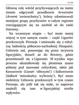 Główną rolę wśród przybywających na tamte
ziemie odgrywali przodkowie Arwernów
(Arverni ‘zwierzchnicy’), którzy zdominowali
mniejsze grupy przybyszów w całym regionie
rozciągającym się na zachód aż do rzeki
Garonny.
Na wczesnym etapie – być może mniej
więcej w tym samym czasie – część Ligurów
przekroczyła Pireneje i zmieszała się z tubyl-
czą ludnością północno-zachodniej Hiszpanii.
Celtowie zaś, posuwając się przez terytoria
liguryjskie, dotarli aż do Riwiery, gdzie
przemieszali się z Ligurami. W wyniku tego
procesu ukształtowały się plemiona znane
później pod nazwami celtyckimi, takie jak
Kawarowie (Cavari ‘olbrzymi’) i Salluwiowie
(Salluvii ‘mieszkańcy wybrzeży’). Być może
niektórzy Celtowie przekroczyli w tym czasie
Pireneje, ale jeśli tak się stało, to zapewne
znaleźli się tam w liguryjskiej strefie
wpływów.
21/140
 