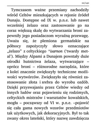 Tymczasem ważne przemiany zachodziły
wśród Celtów mieszkających w rejonie źródeł
Dunaju. Dostępne od IX w. p.n.e. lub nawet
wcześniej żelazo oraz zastosowanie go na
coraz większą skalę do wytwarzania broni za-
pewniły jego posiadaczom wyraźną przewagę.
Uważa się, że plemiona germańskie na
północy zapożyczyły słowo oznaczające
„żelazo” z celtyckiego *isarnon (‘twardy met-
al’). Między Alpami a Dunajem powstały duże
ośrodki hutnictwa żelaza, wytwarzające –
oprócz broni – różnorodne narzędzia, które
z kolei znacznie zwiększyły techniczne możli-
wości wytwórców. Zwiększyło się również za-
stosowanie złota i srebra do wyrobu ozdób.
Dzięki przyswajaniu przez Celtów wiedzy od
innych ludów oraz pojawieniu się rodzimych,
celtyckich mistrzów i warsztatów kowalskich,
mogła – począwszy od VI w. p.n.e. –pojawić
się cała gama nowych wzorów przedmiotów
tak użytkowych, jak dekoracyjnych. Był to tak
zwany okres lateński, który nazwę zawdzięcza
22/140
 