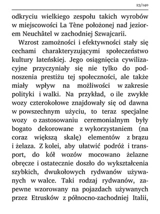 odkryciu wielkiego zespołu takich wyrobów
w miejscowości La Tène położonej nad jezior-
em Neuchâtel w zachodniej Szwajcarii.
Wzrost zamożności i efektywności stały się
cechami charakteryzującymi społeczeństwo
kultury lateńskiej. Jego osiągnięcia cywiliza-
cyjne przyczyniały się nie tylko do pod-
noszenia prestiżu tej społeczności, ale także
miały wpływ na możliwości w zakresie
polityki i walki. Na przykład, o ile zwykłe
wozy czterokołowe znajdowały się od dawna
w powszechnym użyciu, to teraz specjalne
wozy o zastosowaniu ceremonialnym były
bogato dekorowane z wykorzystaniem (na
coraz większą skalę) elementów z brązu
i żelaza. Z kolei, aby ułatwić podróż i trans-
port, do kół wozów mocowano żelazne
obręcze i ostatecznie doszło do wykształcenia
szybkich, dwukołowych rydwanów używa-
nych w walce. Taki rodzaj rydwanów, za-
pewne wzorowany na pojazdach używanych
przez Etrusków z północno-zachodniej Italii,
23/140
 
