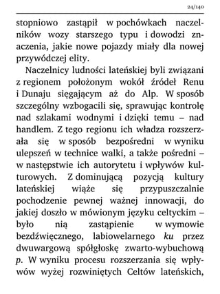 stopniowo zastąpił w pochówkach naczel-
ników wozy starszego typu i dowodzi zn-
aczenia, jakie nowe pojazdy miały dla nowej
przywódczej elity.
Naczelnicy ludności lateńskiej byli związani
z regionem położonym wokół źródeł Renu
i Dunaju sięgającym aż do Alp. W sposób
szczególny wzbogacili się, sprawując kontrolę
nad szlakami wodnymi i dzięki temu – nad
handlem. Z tego regionu ich władza rozszerz-
ała się w sposób bezpośredni w wyniku
ulepszeń w technice walki, a także pośredni –
w następstwie ich autorytetu i wpływów kul-
turowych. Z dominującą pozycją kultury
lateńskiej wiąże się przypuszczalnie
pochodzenie pewnej ważnej innowacji, do
jakiej doszło w mówionym języku celtyckim –
było nią zastąpienie w wymowie
bezdźwięcznego, labiowelarnego ku przez
dwuwargową spółgłoskę zwarto-wybuchową
p. W wyniku procesu rozszerzania się wpły-
wów wyżej rozwiniętych Celtów lateńskich,
24/140
 