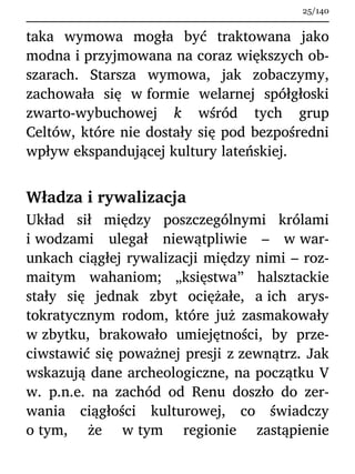 taka wymowa mogła być traktowana jako
modna i przyjmowana na coraz większych ob-
szarach. Starsza wymowa, jak zobaczymy,
zachowała się w formie welarnej spółgłoski
zwarto-wybuchowej k wśród tych grup
Celtów, które nie dostały się pod bezpośredni
wpływ ekspandującej kultury lateńskiej.
Władza i rywalizacja
Układ sił między poszczególnymi królami
i wodzami ulegał niewątpliwie – w war-
unkach ciągłej rywalizacji między nimi – roz-
maitym wahaniom; „księstwa” halsztackie
stały się jednak zbyt ociężałe, a ich arys-
tokratycznym rodom, które już zasmakowały
w zbytku, brakowało umiejętności, by prze-
ciwstawić się poważnej presji z zewnątrz. Jak
wskazują dane archeologiczne, na początku V
w. p.n.e. na zachód od Renu doszło do zer-
wania ciągłości kulturowej, co świadczy
o tym, że w tym regionie zastąpienie
25/140
 