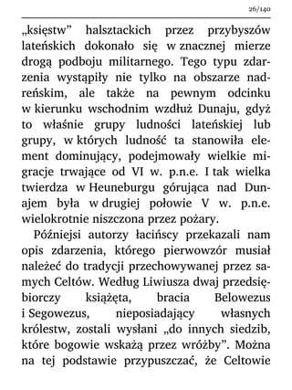 „księstw” halsztackich przez przybyszów
lateńskich dokonało się w znacznej mierze
drogą podboju militarnego. Tego typu zdar-
zenia wystąpiły nie tylko na obszarze nad-
reńskim, ale także na pewnym odcinku
w kierunku wschodnim wzdłuż Dunaju, gdyż
to właśnie grupy ludności lateńskiej lub
grupy, w których ludność ta stanowiła ele-
ment dominujący, podejmowały wielkie mi-
gracje trwające od VI w. p.n.e. I tak wielka
twierdza w Heuneburgu górująca nad Dun-
ajem była w drugiej połowie V w. p.n.e.
wielokrotnie niszczona przez pożary.
Późniejsi autorzy łacińscy przekazali nam
opis zdarzenia, którego pierwowzór musiał
należeć do tradycji przechowywanej przez sa-
mych Celtów. Według Liwiusza dwaj przedsię-
biorczy książęta, bracia Belowezus
i Segowezus, nieposiadający własnych
królestw, zostali wysłani „do innych siedzib,
które bogowie wskażą przez wróżby”. Można
na tej podstawie przypuszczać, że Celtowie
26/140
 