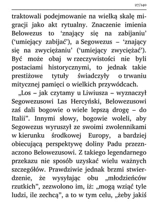 traktowali podejmowanie na wielką skalę mi-
gracji jako akt rytualny. Znaczenie imienia
Belowezus to ‘znający się na zabijaniu’
(‘umiejący zabijać’), a Segowezus – ‘znający
się na zwyciężaniu’ (‘umiejący zwyciężać’).
Być może obaj w rzeczywistości nie byli
postaciami historycznymi, to jednak takie
prestiżowe tytuły świadczyły o trwaniu
mitycznej pamięci o wielkich przywódcach.
„Los – jak czytamy u Liwiusza – wyznaczył
Segowezusowi Las Hercyński, Belowezusowi
zaś dali bogowie o wiele lepszą drogę – do
Italii”. Innymi słowy, bogowie woleli, aby
Segowezus wyruszył ze swoimi zwolennikami
w kierunku środkowej Europy, a bardziej
obiecującą perspektywę doliny Padu przezn-
aczono Belowezusowi. Z takiego legendarnego
przekazu nie sposób uzyskać wielu ważnych
szczegółów. Prawdziwie jednak brzmi stwier-
dzenie, że wysyłając obu „młodzieńców
rzutkich”, zezwolono im, iż: „mogą wziąć tyle
ludzi, ile zechcą”, a to w tym celu, „żeby jakiś
27/140
 