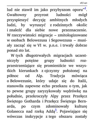 lud nie stawił im jako przybyszom oporu”
4
.
Gwałtowny przyrost ludności mógł
przyspieszyć decyzję ambitnych młodych
ludzi, by wyruszyć z rodzinnych okolic
i znaleźć dla siebie nowe przeznaczenie.
W rzeczywistości migracje – zmitologizowane
w osobach Belowezusa i Segowezusa – musi-
ały zacząć się w VI w. p.n.e. i trwały dobrze
ponad sto lat.
W tych długotrwałych migracjach uczest-
niczyły potężne grupy ludności roz-
przestrzeniające się promieniście we wszys-
tkich kierunkach z ojczyzny położonej na
północ od Alp. Tradycja mówiąca
o Belowezusie, który udaje się do Italii,
stanowiła zapewne echo przekazu o tym, jak
to pewne grupy zaryzykowały wędrówkę na
południe, przekroczyły Alpy przez Przełęcz
Świętego Gotharda i Przełęcz Świętego Bern-
arda, po czym zdominowały kulturę
Golasecca nad rzeką Addą
5
. Pojawiające się
wówczas inskrypcje z tego obszaru zostały
28/140
 