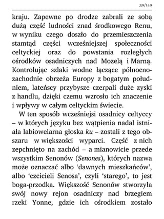 kraju. Zapewne po drodze zabrali ze sobą
dużą część ludności znad środkowego Renu,
w wyniku czego doszło do przemieszczenia
stamtąd części wcześniejszej społeczności
celtyckiej oraz do powstania rozległych
ośrodków osadniczych nad Mozelą i Marną.
Kontrolując szlaki wodne łączące północno-
zachodnie obrzeża Europy z bogatym połud-
niem, lateńscy przybysze czerpali duże zyski
z handlu, dzięki czemu wzrosło ich znaczenie
i wpływy w całym celtyckim świecie.
W ten sposób wcześniejsi osadnicy celtyccy
– w których języku bez wątpienia nadal istni-
ała labiowelarna głoska ku – zostali z tego ob-
szaru w większości wyparci. Część z nich
zepchnięto na zachód – a mianowicie przede
wszystkim Senonów (Senones), których nazwa
może oznaczać albo ‘dawnych mieszkańców’,
albo ‘czcicieli Senosa’, czyli ‘starego’, to jest
boga-przodka. Większość Senonów stworzyła
swój nowy rejon osadniczy nad brzegiem
rzeki Yonne, gdzie ich ośrodkiem zostało
30/140
 
