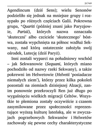 Agendincum (dziś Sens); wielu Senonów
podzieliło się jednak na mniejsze grupy i roz-
sypało po różnych częściach Galii. Pokrewna
grupa, *Quariti (później znani jako Paryzjow-
ie, Parisii), których nazwa oznaczała
‘skuteczni’ albo czciciele ‘skutecznego’ bóst-
wa, została wypchnięta na północ wzdłuż Sek-
wany, nad którą ostatecznie założyła swój
ośrodek, Lutecję (dziś Paryż).
Inni zostali wyparci na południowy wschód
– jak Sekwanowie (Sequani, których miano
pochodziło od nazwy rzeki Sekwany), a także
pokrewni im Helwetowie (Helvetii ‘posiadacze
niemałych ziem’), którzy przez kilka pokoleń
pozostali na ziemiach dzisiejszej Alzacji, zan-
im ponownie przekroczyli Ren już długo po
wygaśnięciu wielkich migracji Celtów. Wszys-
tkie te plemiona zostały oczywiście z czasem
zasymilowane przez społeczności reprezen-
tujące wyższą kulturę lateńską, ale w zwycza-
jach pogrzebowych Sekwanów i Helwetów
zachowały się pewne cechy charakterystyczne
31/140
 