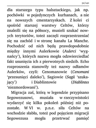 dla starszego typu halsztackiego, jak np.
pochówki w pojedynczych kurhanach, a nie
na nowszych cmentarzyskach. Z kolei ci
spośród starszej warstwy Celtów, którzy
znaleźli się na północy, musieli szukać now-
ych terytoriów, toteż zaczęli rozprzestrzeniać
się na zachód i w stronę kanału La Manche.
Pochodzić od nich będą prawdopodobnie
między innymi Aulerkowie (Aulerci ‘wyg-
nańcy’), których nazwa mogła odzwierciedlać
fakt usunięcia ich z pierwotnych siedzib. Echo
rozproszenia stanowiły też nazwy odłamów
Aulerków, czyli: Cenomanowie (Cenomani
‘przesunięci daleko’), Sagiowie (Sagii ‘szuka-
jący’) i Diablintowie (Diablintes
‘niezmordowani’).
Migracja zaś, którą w legendzie przypisano
Segowezusowi, musiała w rzeczywistości
wydarzyć się kilka pokoleń później niż po-
zostałe. W VI w. p.n.e. siła Celtów na
wschodzie słabła, toteż pod pojęciem migracji
Segowezusa mogła przetrwać pamięć
32/140
 