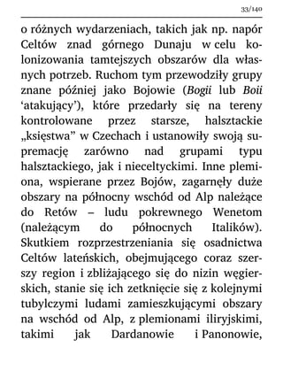 o różnych wydarzeniach, takich jak np. napór
Celtów znad górnego Dunaju w celu ko-
lonizowania tamtejszych obszarów dla włas-
nych potrzeb. Ruchom tym przewodziły grupy
znane później jako Bojowie (Bogii lub Boii
‘atakujący’), które przedarły się na tereny
kontrolowane przez starsze, halsztackie
„księstwa” w Czechach i ustanowiły swoją su-
premację zarówno nad grupami typu
halsztackiego, jak i nieceltyckimi. Inne plemi-
ona, wspierane przez Bojów, zagarnęły duże
obszary na północny wschód od Alp należące
do Retów – ludu pokrewnego Wenetom
(należącym do północnych Italików).
Skutkiem rozprzestrzeniania się osadnictwa
Celtów lateńskich, obejmującego coraz szer-
szy region i zbliżającego się do nizin węgier-
skich, stanie się ich zetknięcie się z kolejnymi
tubylczymi ludami zamieszkującymi obszary
na wschód od Alp, z plemionami iliryjskimi,
takimi jak Dardanowie i Panonowie,
33/140
 