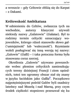 a wreszcie – gdy Celtowie zbliżą się do Karpat
– z Dakami.
Królewskość Ambikatusa
W odniesieniu do Celtów, zwłaszcza tych na
wschodzie, autorzy klasyczni używali
niekiedy nazwy „Galatowie” (Galatae). Był to
rodzimy termin celtycki oznaczający wo-
jowników, którego rdzeń stanowiło słowo gal-
(‘umiejętność’ lub ‘waleczność’). Rzymianie
woleli posługiwać się inną wersją tej nazwy:
„Galowie” (Galli) – i taka potoczna forma była
stosowana coraz szerzej.
Określenia „Galowie” używano powszech-
nie wobec plemion celtyckich zamieszkują-
cych tereny dzisiejszej Francji i ziem sąsied-
nich, toteż ten ogromny obszar stał się znany
w języku łacińskim jako Gallia
6
. Początkowo
najpotężniejszymi pośród Galów byli osadnicy
lateńscy nad Mozelą i nad Marną, przy czym
środek ciężkości stopniowo przesuwał się ku
34/140
 