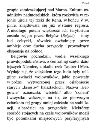 grupie zamieszkującej nad Marną. Kultura os-
adników nadmozelskich, która rozkwitła w re-
jonie ujścia tej rzeki do Renu, w końcu V w.
p.n.e. znajdowała się już w stanie regresu.
A niedługo potem większość ich terytorium
została zajęta przez Belgów (Belgae) – inny
lud celtycki, również owładnięty przez
ambicje oraz ducha przygody i prowadzący
ekspansję na północ.
Belgowie pochodzili, wedle wszelkiego
prawdopodobieństwa, z centralnej części dzis-
iejszych Niemiec, z okolic rzek Tauber i Men.
Wydaje się, że zalążkiem tego ludu były reli-
gijne związki wojowników, jakie powstały
w próżni wytworzonej przez osłabnięcie
starych „księstw” halsztackich. Nazwa „Bel-
gowie” oznaczała: ‘wściekli’ albo ‘szaleni’
i wszystko wskazuje na to, że pierwszym
członkom tej grupy mniej zależało na stabiliz-
acji, a bardziej na przygodzie. Niektórzy
spośród stojących na czele wojowników mogli
być potomkami miejscowych peryferyjnych
35/140
 