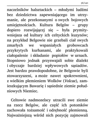 naczelników halsztackich – młodymi ludźmi
bez dziedzictwa zapewniającego im utrzy-
manie, ale przekonanymi o swych bojowych
umiejętnościach. Kultura Belgów – grupy
dopiero rozwijającej się – była prymity-
wniejsza od kultury ich celtyckich kuzynów;
na przykład Belgowie nie grzebali ciał swych
zmarłych we wspaniałych grobowcach
przykrytych kurhanami, ale praktykowali
ciałopalenie i składanie popiołów w urnach.
Stopniowo jednak przyswajali sobie dialekt
i obyczaje bardziej wpływowych sąsiadów.
Jest bardzo prawdopodobne, że Belgowie byli
stowarzyszeni, a może nawet spokrewnieni,
z wielkim plemieniem Wolków (Volcae), zam-
ieszkującym Bawarię i sąsiednie ziemie połud-
niowych Niemiec.
Celtowie nadmozelscy utracili swe ziemie
na rzecz Belgów, ale część ich potomków
zachowała tożsamość i odrębność plemienną.
Najważniejszą wśród nich pozycję zajmowali
36/140
 